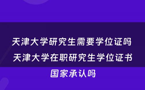 天津大学研究生需要学位证吗 天津大学在职研究生学位证书国家承认吗