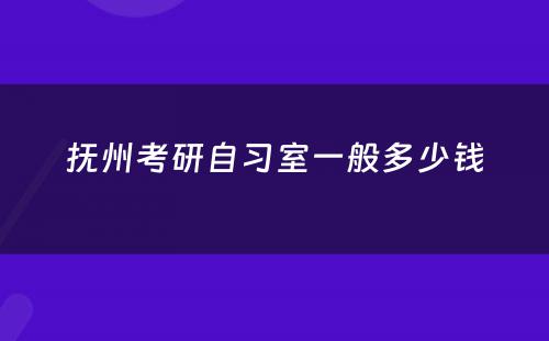 抚州考研自习室一般多少钱