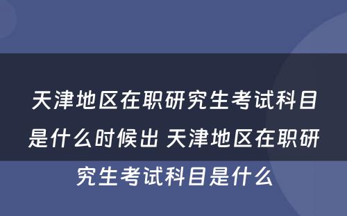 天津地区在职研究生考试科目是什么时候出 天津地区在职研究生考试科目是什么