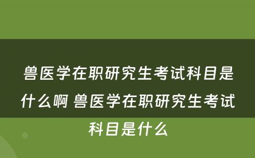 兽医学在职研究生考试科目是什么啊 兽医学在职研究生考试科目是什么