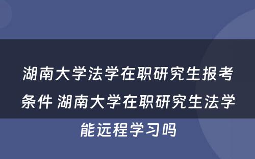 湖南大学法学在职研究生报考条件 湖南大学在职研究生法学能远程学习吗