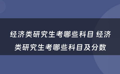 经济类研究生考哪些科目 经济类研究生考哪些科目及分数