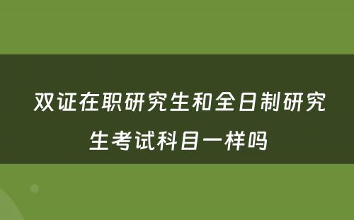  双证在职研究生和全日制研究生考试科目一样吗