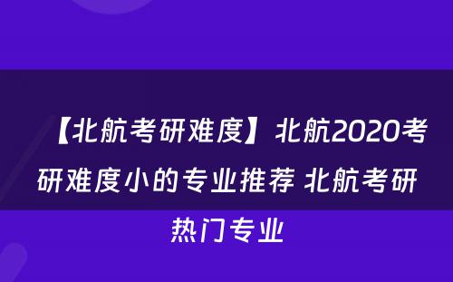 【北航考研难度】北航2020考研难度小的专业推荐 北航考研热门专业