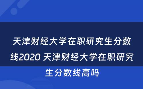 天津财经大学在职研究生分数线2020 天津财经大学在职研究生分数线高吗