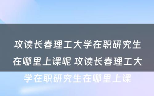 攻读长春理工大学在职研究生在哪里上课呢 攻读长春理工大学在职研究生在哪里上课