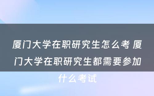 厦门大学在职研究生怎么考 厦门大学在职研究生都需要参加什么考试