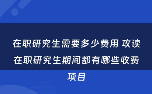 在职研究生需要多少费用 攻读在职研究生期间都有哪些收费项目