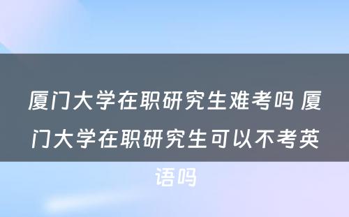 厦门大学在职研究生难考吗 厦门大学在职研究生可以不考英语吗