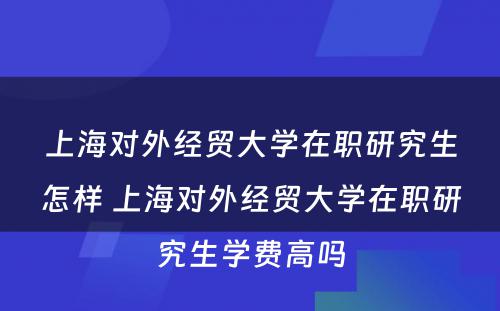 上海对外经贸大学在职研究生怎样 上海对外经贸大学在职研究生学费高吗