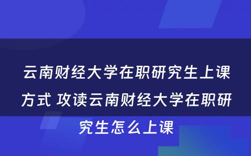 云南财经大学在职研究生上课方式 攻读云南财经大学在职研究生怎么上课