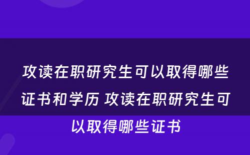 攻读在职研究生可以取得哪些证书和学历 攻读在职研究生可以取得哪些证书