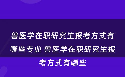 兽医学在职研究生报考方式有哪些专业 兽医学在职研究生报考方式有哪些