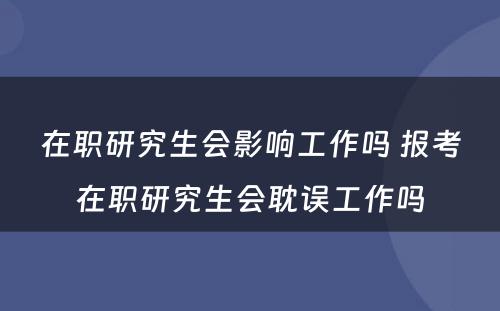 在职研究生会影响工作吗 报考在职研究生会耽误工作吗