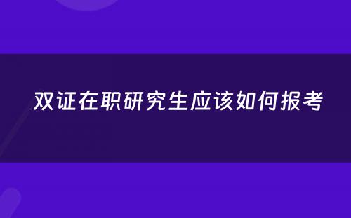  双证在职研究生应该如何报考