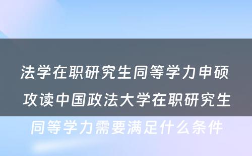 法学在职研究生同等学力申硕 攻读中国政法大学在职研究生同等学力需要满足什么条件