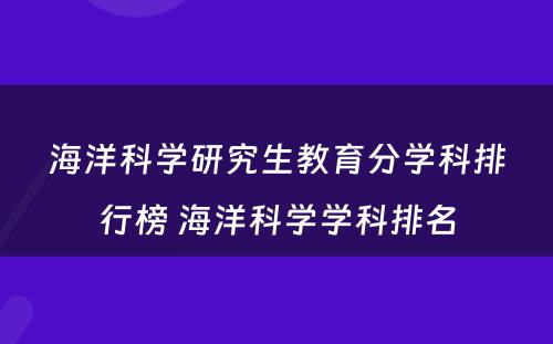 海洋科学研究生教育分学科排行榜 海洋科学学科排名