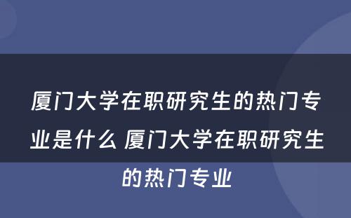 厦门大学在职研究生的热门专业是什么 厦门大学在职研究生的热门专业