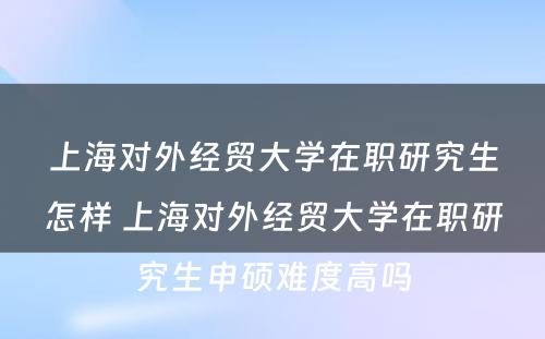 上海对外经贸大学在职研究生怎样 上海对外经贸大学在职研究生申硕难度高吗