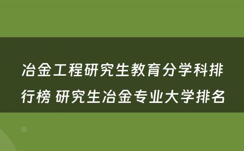 冶金工程研究生教育分学科排行榜 研究生冶金专业大学排名