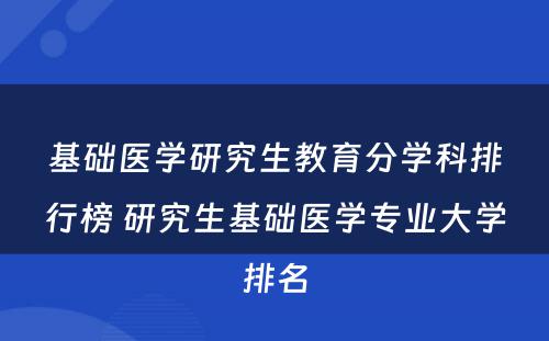 基础医学研究生教育分学科排行榜 研究生基础医学专业大学排名