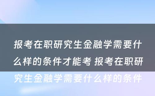 报考在职研究生金融学需要什么样的条件才能考 报考在职研究生金融学需要什么样的条件