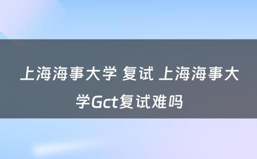 上海海事大学 复试 上海海事大学Gct复试难吗