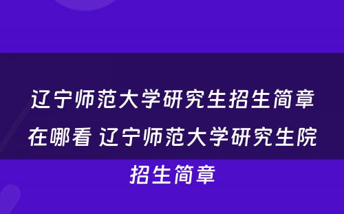 辽宁师范大学研究生招生简章在哪看 辽宁师范大学研究生院招生简章