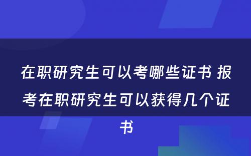 在职研究生可以考哪些证书 报考在职研究生可以获得几个证书