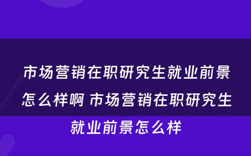 市场营销在职研究生就业前景怎么样啊 市场营销在职研究生就业前景怎么样