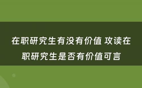 在职研究生有没有价值 攻读在职研究生是否有价值可言