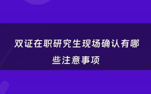  双证在职研究生现场确认有哪些注意事项