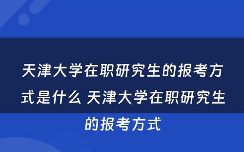 天津大学在职研究生的报考方式是什么 天津大学在职研究生的报考方式