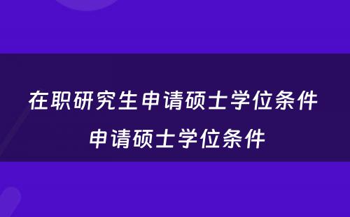 在职研究生申请硕士学位条件 申请硕士学位条件