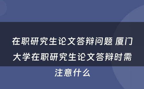 在职研究生论文答辩问题 厦门大学在职研究生论文答辩时需注意什么