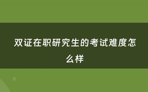  双证在职研究生的考试难度怎么样