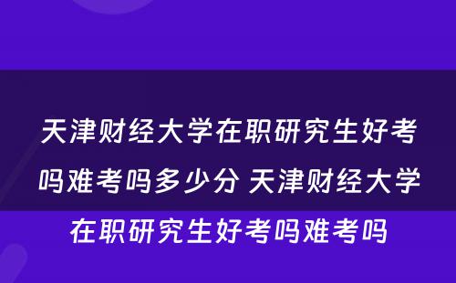 天津财经大学在职研究生好考吗难考吗多少分 天津财经大学在职研究生好考吗难考吗