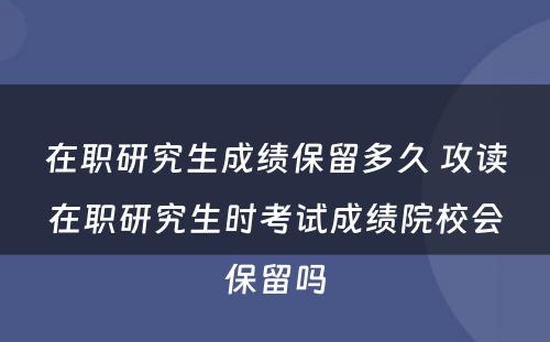 在职研究生成绩保留多久 攻读在职研究生时考试成绩院校会保留吗