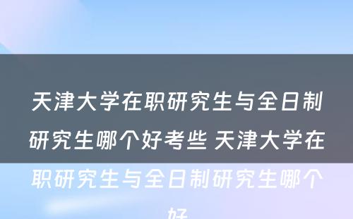 天津大学在职研究生与全日制研究生哪个好考些 天津大学在职研究生与全日制研究生哪个好