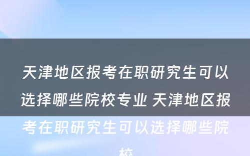 天津地区报考在职研究生可以选择哪些院校专业 天津地区报考在职研究生可以选择哪些院校