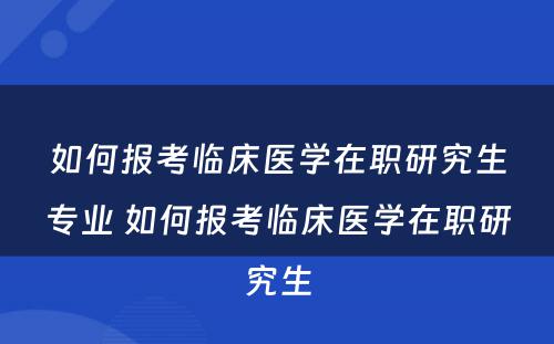 如何报考临床医学在职研究生专业 如何报考临床医学在职研究生