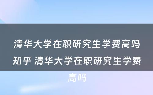 清华大学在职研究生学费高吗知乎 清华大学在职研究生学费高吗