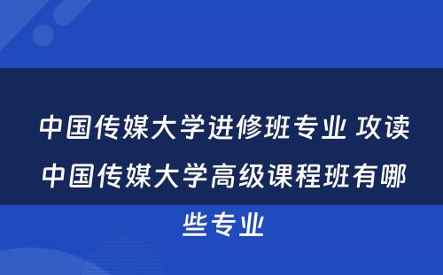 中国传媒大学进修班专业 攻读中国传媒大学高级课程班有哪些专业