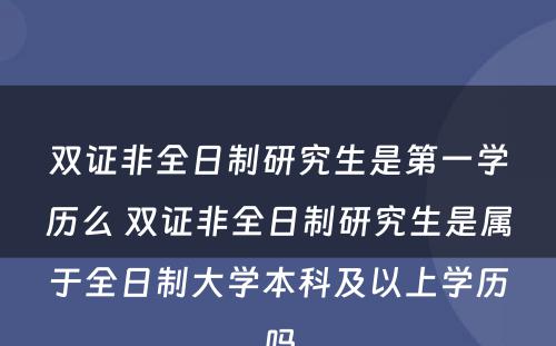 双证非全日制研究生是第一学历么 双证非全日制研究生是属于全日制大学本科及以上学历吗