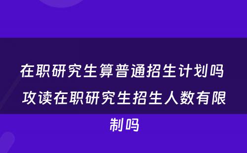 在职研究生算普通招生计划吗 攻读在职研究生招生人数有限制吗