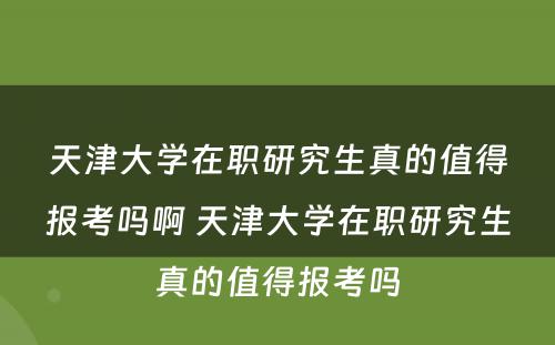 天津大学在职研究生真的值得报考吗啊 天津大学在职研究生真的值得报考吗