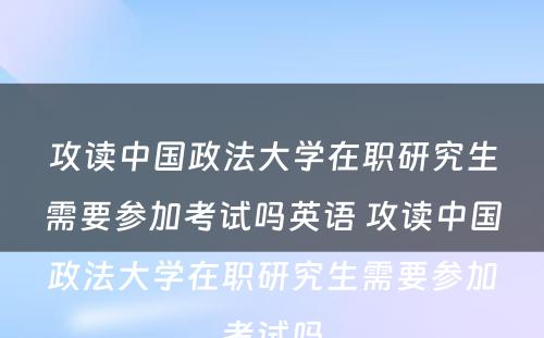 攻读中国政法大学在职研究生需要参加考试吗英语 攻读中国政法大学在职研究生需要参加考试吗