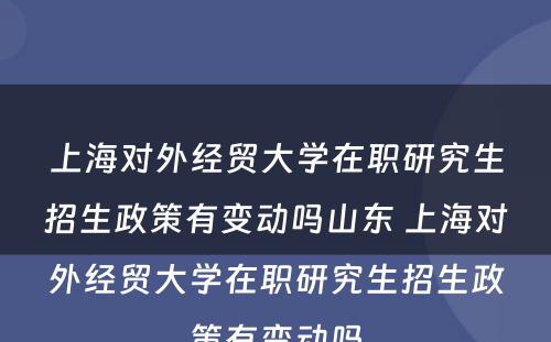 上海对外经贸大学在职研究生招生政策有变动吗山东 上海对外经贸大学在职研究生招生政策有变动吗