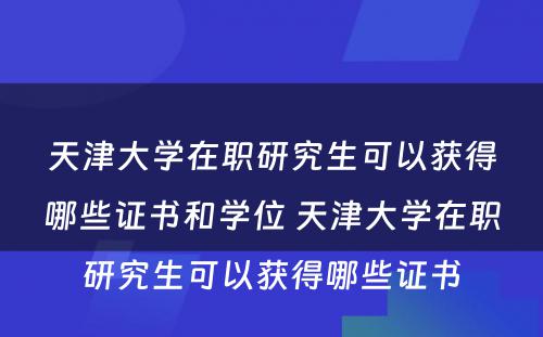 天津大学在职研究生可以获得哪些证书和学位 天津大学在职研究生可以获得哪些证书