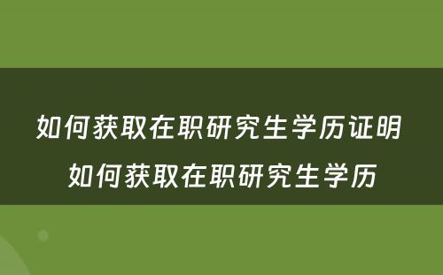 如何获取在职研究生学历证明 如何获取在职研究生学历